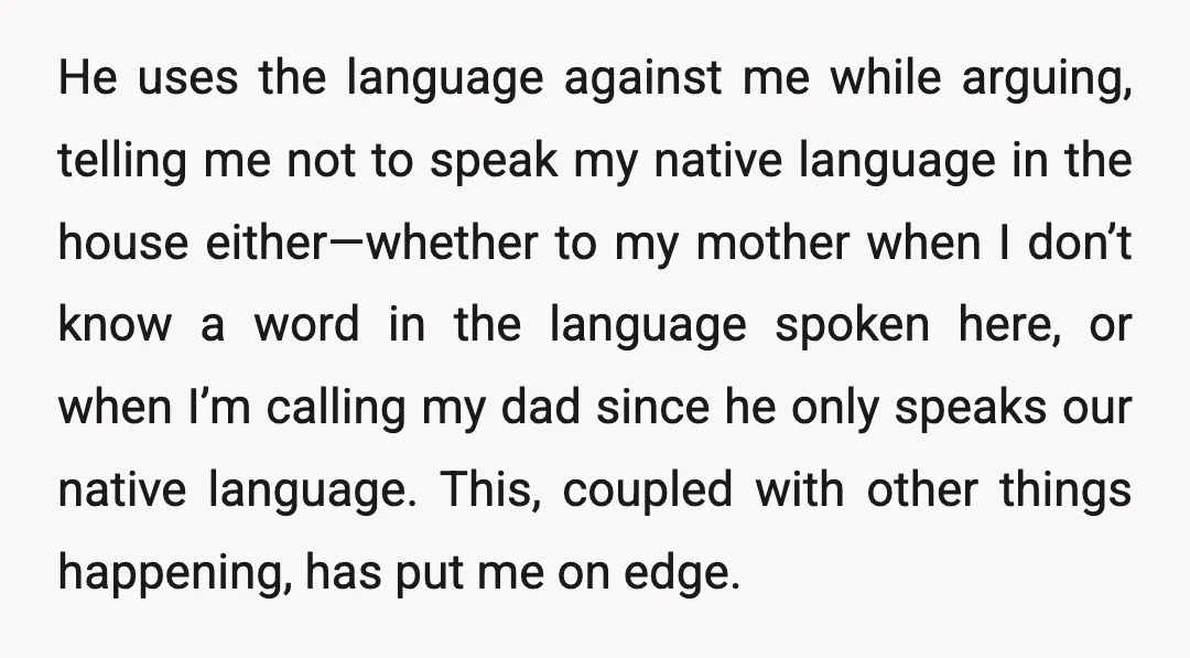 He uses the language against me while arguing, telling me not to speak my native language in the house either—whether to my mother when I don’t know a word in...