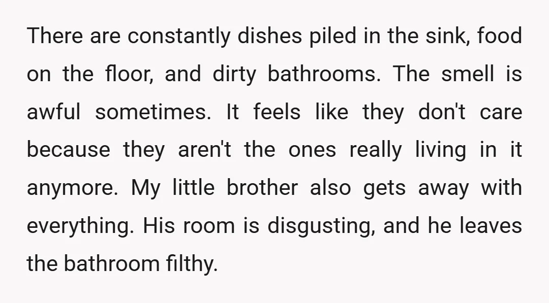 There are constantly dishes piled in the sink, food on the floor, and dirty bathrooms. The smell is awful sometimes. It feels like they don't care because they aren't the...