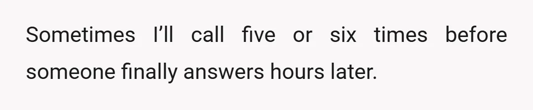 Sometimes I’ll call five or six times before someone finally answers hours later.