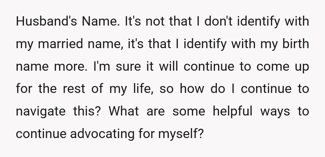 Husband's Name. It's not that I don't identify with my married name, it's that I identify with my birth name more. I'm sure it will continue to come up for...