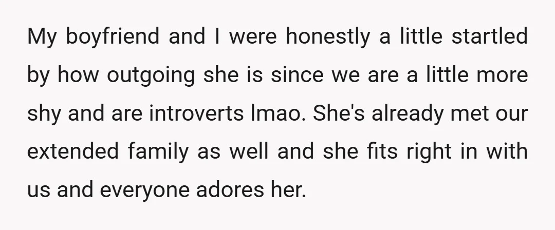 My boyfriend and I were honestly a little startled by how outgoing she is since we are a little more shy and are introverts lmao. She's already met our extended...