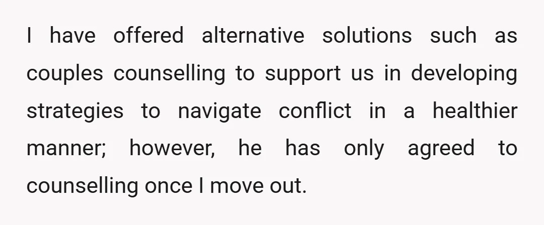 I have offered alternative solutions such as couples counselling to support us in developing strategies to navigate conflict in a healthier manner; however, he has only agreed to counselling once...