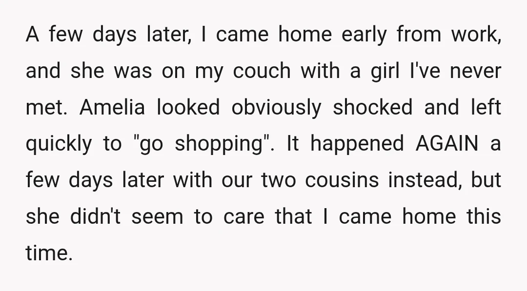 A few days later, I came home early from work, and she was on my couch with a girl I've never met. Amelia looked obviously shocked and left quickly to...