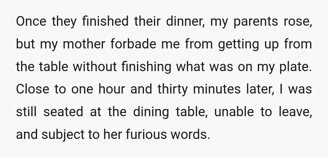 Once they finished their dinner, my parents rose, but my mother forbade me from getting up from the table without finishing what was on my plate. Close to one hour...