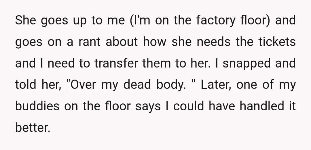 She goes up to me (I'm on the factory floor) and goes on a rant about how she needs the tickets and I need to transfer them to her. I...