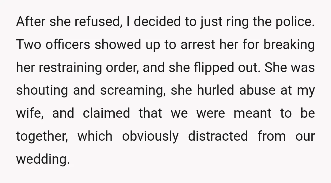 After she refused, I decided to just ring the police. Two officers showed up to arrest her for breaking her restraining order, and she flipped out. She was shouting and...