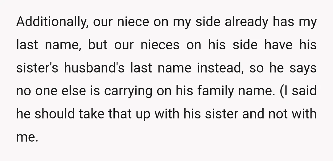 Additionally, our niece on my side already has my last name, but our nieces on his side have his sister's husband's last name instead, so he says no one else...