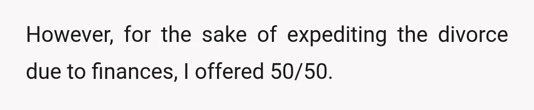 However, for the sake of expediting the divorce due to finances, I offered 50/50.