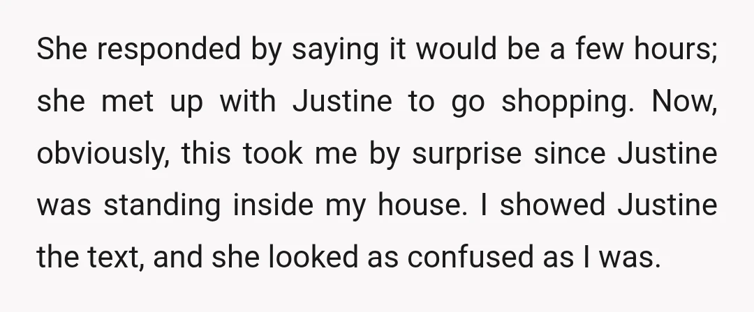 She responded by saying it would be a few hours; she met up with Justine to go shopping. Now, obviously, this took me by surprise since Justine was standing inside...