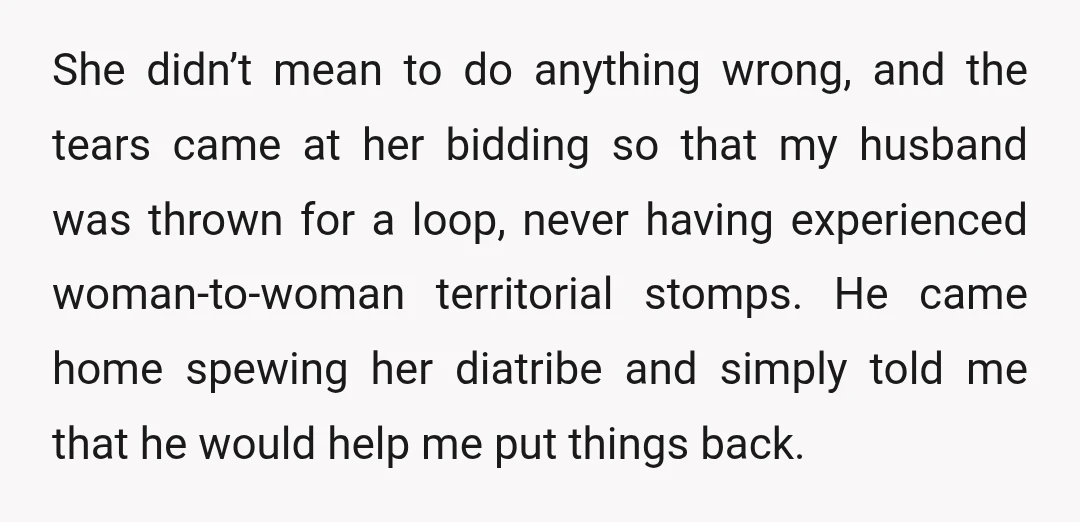 She didn’t mean to do anything wrong, and the tears came at her bidding so that my husband was thrown for a loop, never having experienced woman-to-woman territorial stomps. He...