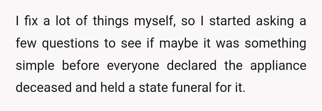 I fix a lot of things myself, so I started asking a few questions to see if maybe it was something simple before everyone declared the appliance deceased and held...
