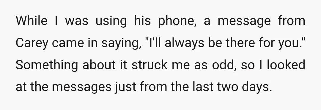 While I was using his phone, a message from Carey came in saying, "I'll always be there for you." Something about it struck me as odd, so I looked at...