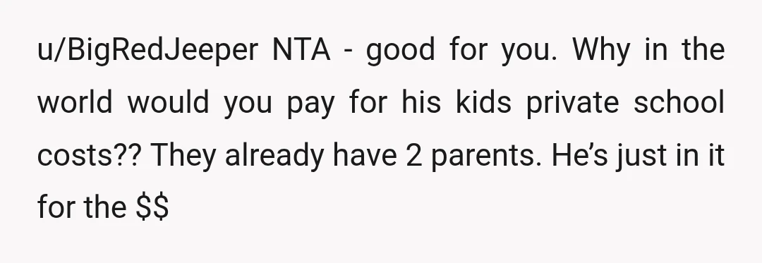 u/BigRedJeeper NTA - good for you. Why in the world would you pay for his kids private school costs?? They already have 2 parents. He’s just in it for the...