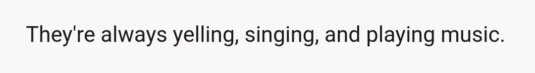 They're always yelling, singing, and playing music.