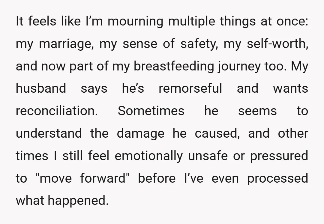 It feels like I’m mourning multiple things at once: my marriage, my sense of safety, my self-worth, and now part of my breastfeeding journey too. My husband says he’s remorseful...