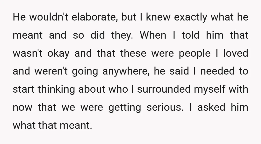 He wouldn't elaborate, but I knew exactly what he meant and so did they. When I told him that wasn't okay and that these were people I loved and weren't...