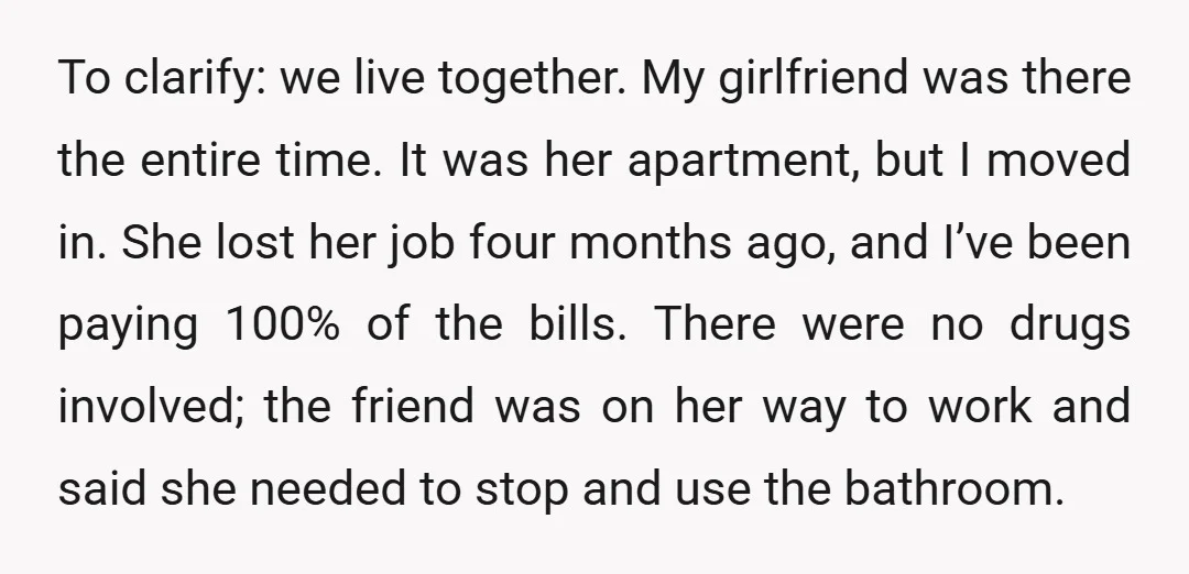 To clarify: we live together. My girlfriend was there the entire time. It was her apartment, but I moved in. She lost her job four months ago, and I’ve been...