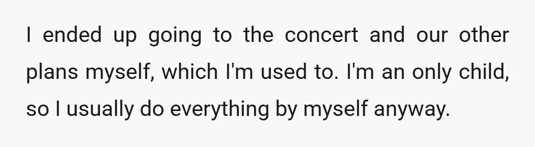 I ended up going to the concert and our other plans myself, which I'm used to. I'm an only child, so I usually do everything by myself anyway.