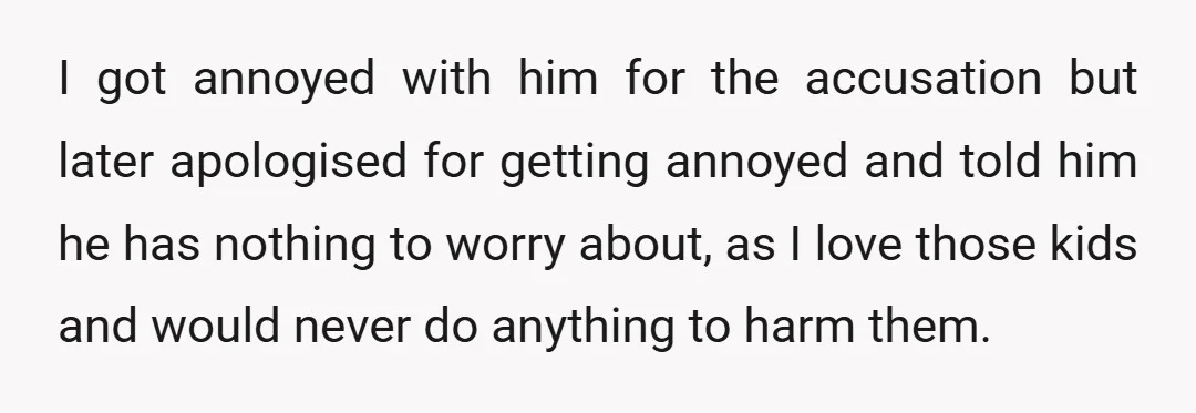I got annoyed with him for the accusation but later apologised for getting annoyed and told him he has nothing to worry about, as I love those kids and would...