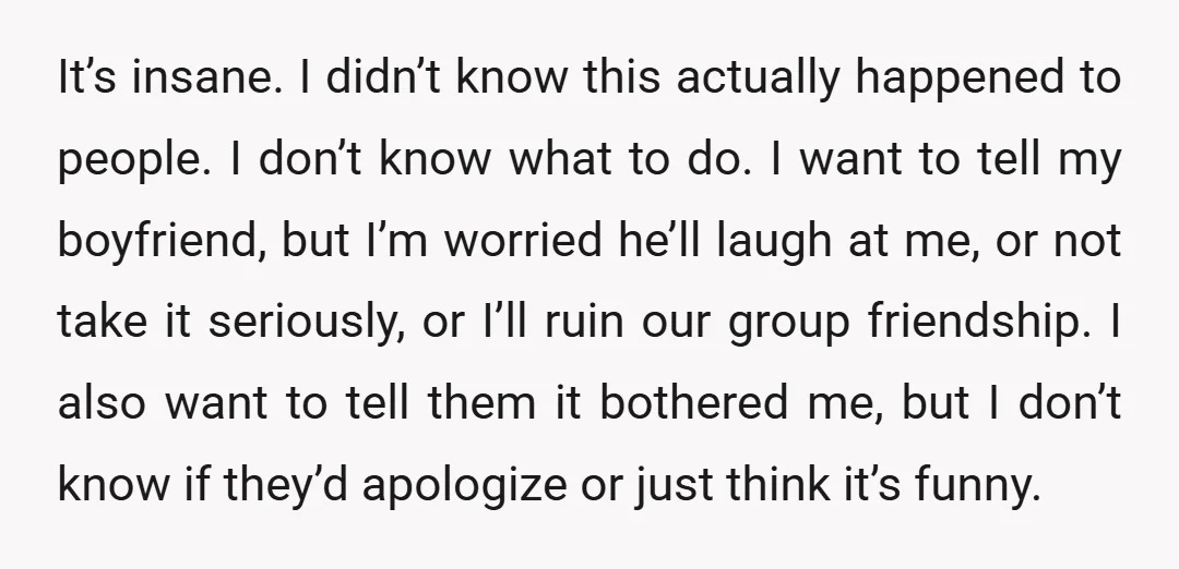 It’s insane. I didn’t know this actually happened to people. I don’t know what to do. I want to tell my boyfriend, but I’m worried he’ll laugh at me, or...