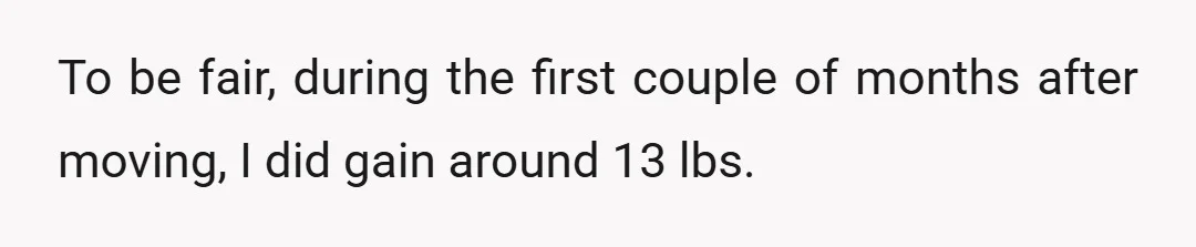 To be fair, during the first couple of months after moving, I did gain around 13 lbs.
