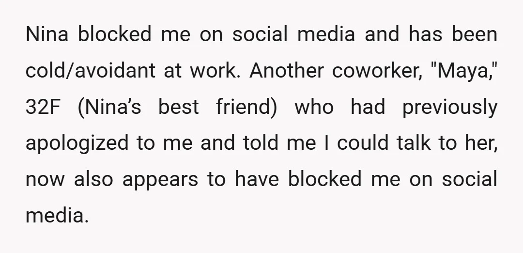 Nina blocked me on social media and has been cold/avoidant at work. Another coworker, "Maya," 32F (Nina’s best friend) who had previously apologized to me and told me I could...