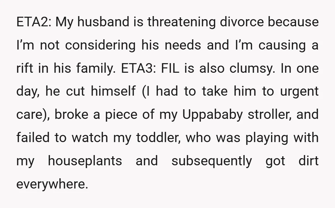 ETA2: My husband is threatening divorce because I’m not considering his needs and I’m causing a rift in his family. ETA3: FIL is also clumsy. In one day, he cut...