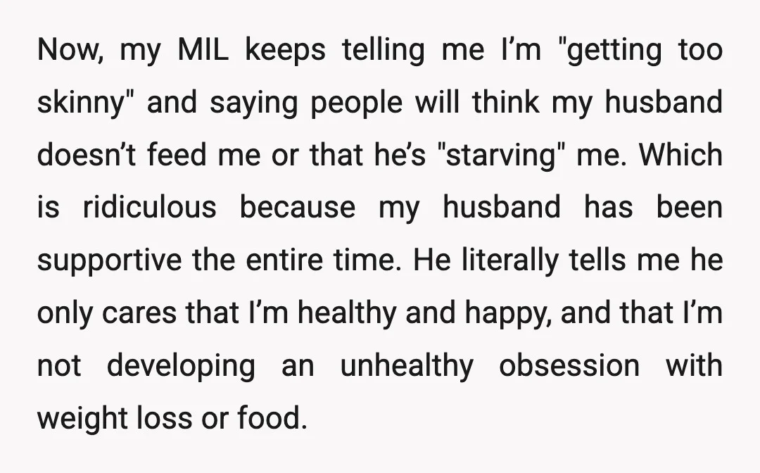 Now, my MIL keeps telling me I’m "getting too skinny" and saying people will think my husband doesn’t feed me or that he’s "starving" me. Which is ridiculous because my...