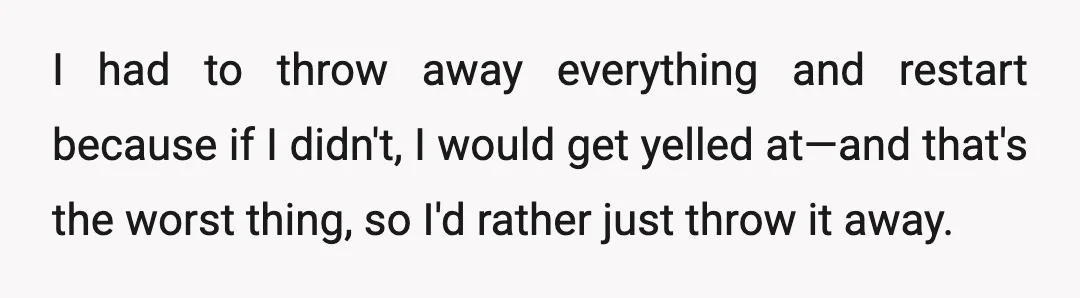 I had to throw away everything and restart because if I didn't, I would get yelled at—and that's the worst thing, so I'd rather just throw it away.