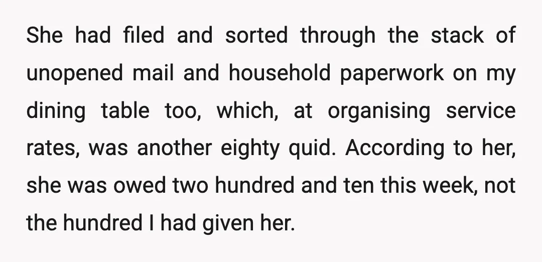 She had filed and sorted through the stack of unopened mail and household paperwork on my dining table too, which, at organising service rates, was another eighty quid. According to...