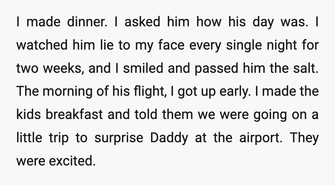 I made dinner. I asked him how his day was. I watched him lie to my face every single night for two weeks, and I smiled and passed him the...