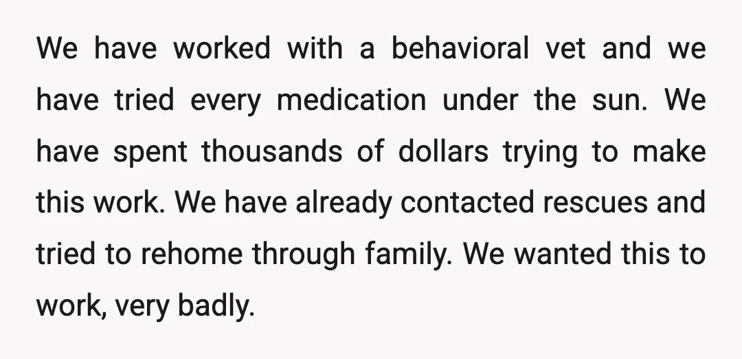 We have worked with a behavioral vet and we have tried every medication under the sun. We have spent thousands of dollars trying to make this work. We have already...