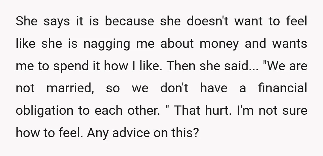 She says it is because she doesn't want to feel like she is nagging me about money and wants me to spend it how I like. Then she said... "We...