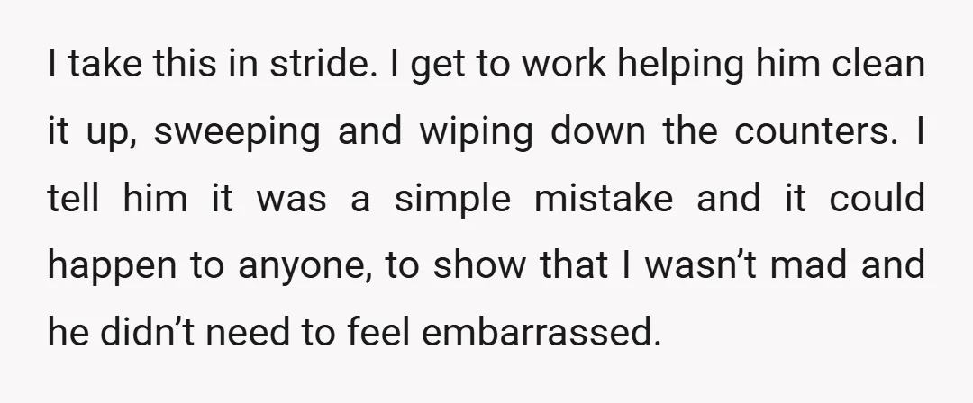 I take this in stride. I get to work helping him clean it up, sweeping and wiping down the counters. I tell him it was a simple mistake and it...