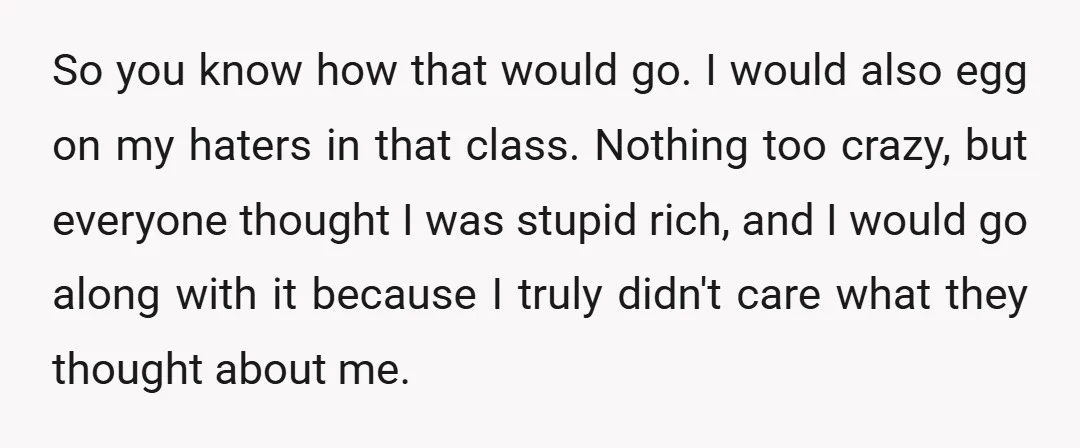 So you know how that would go. I would also egg on my haters in that class. Nothing too crazy, but everyone thought I was stupid rich, and I would...