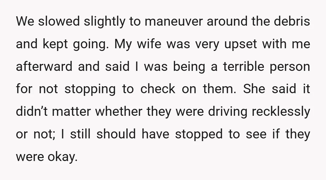 We slowed slightly to maneuver around the debris and kept going. My wife was very upset with me afterward and said I was being a terrible person for not stopping...