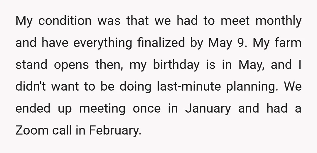 My condition was that we had to meet monthly and have everything finalized by May 9. My farm stand opens then, my birthday is in May, and I didn't want...