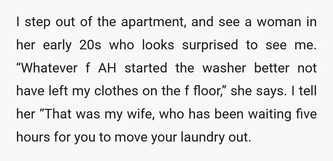 I step out of the apartment, and see a woman in her early 20s who looks surprised to see me. “Whatever f AH started the washer better not have left...