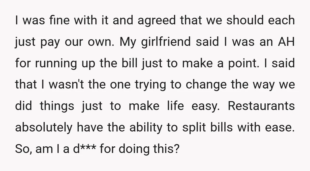 I was fine with it and agreed that we should each just pay our own. My girlfriend said I was an AH for running up the bill just to make...