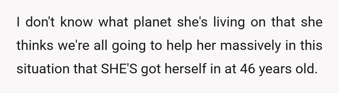 I don't know what planet she's living on that she thinks we're all going to help her massively in this situation that SHE'S got herself in at 46 years old.