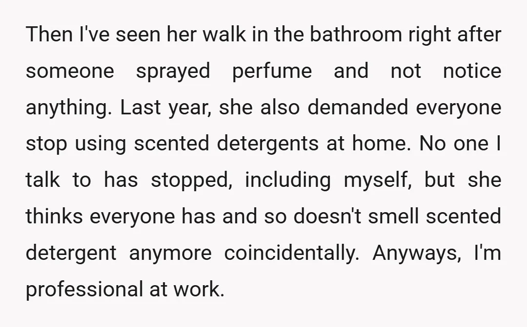Then I've seen her walk in the bathroom right after someone sprayed perfume and not notice anything. Last year, she also demanded everyone stop using scented detergents at home. No...