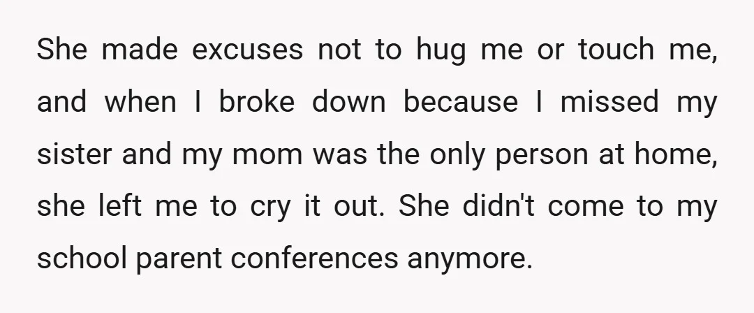 She made excuses not to hug me or touch me, and when I broke down because I missed my sister and my mom was the only person at home, she...