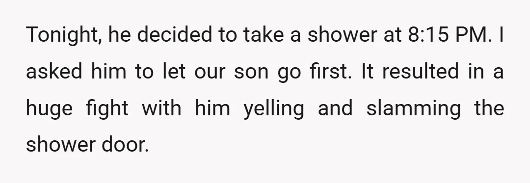 Tonight, he decided to take a shower at 8:15 PM. I asked him to let our son go first. It resulted in a huge fight with him yelling and slamming...