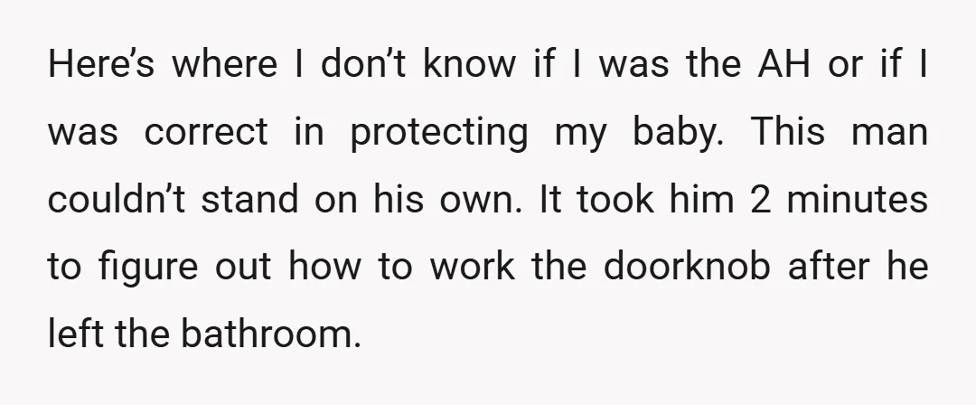Here’s where I don’t know if I was the AH or if I was correct in protecting my baby. This man couldn’t stand on his own. It took him 2...