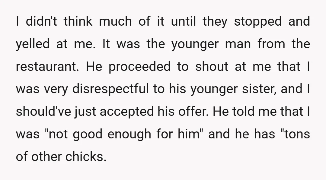 I didn't think much of it until they stopped and yelled at me. It was the younger man from the restaurant. He proceeded to shout at me that I was...