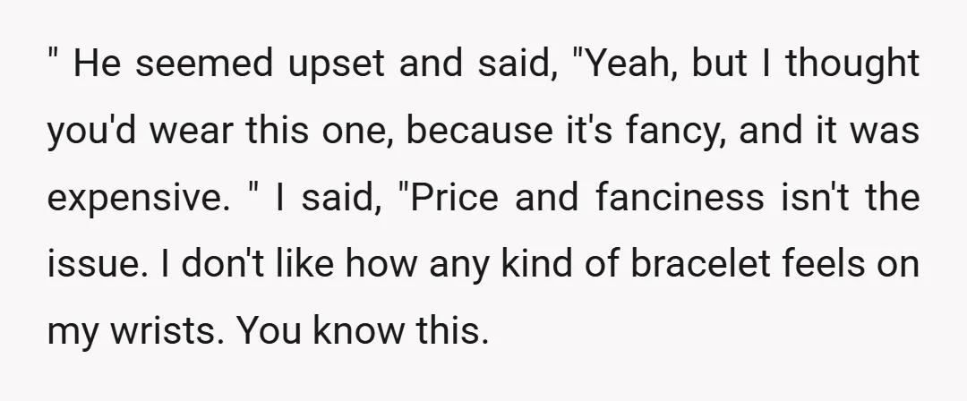 " He seemed upset and said, "Yeah, but I thought you'd wear this one, because it's fancy, and it was expensive. " I said, "Price and fanciness isn't the issue....
