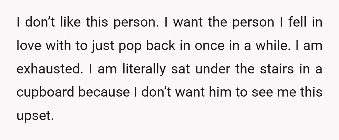 I don’t like this person. I want the person I fell in love with to just pop back in once in a while. I am exhausted. I am literally sat...