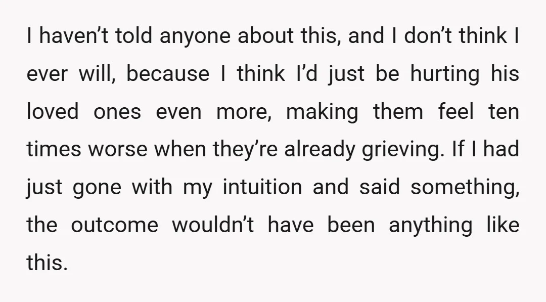 I haven’t told anyone about this, and I don’t think I ever will, because I think I’d just be hurting his loved ones even more, making them feel ten times...
