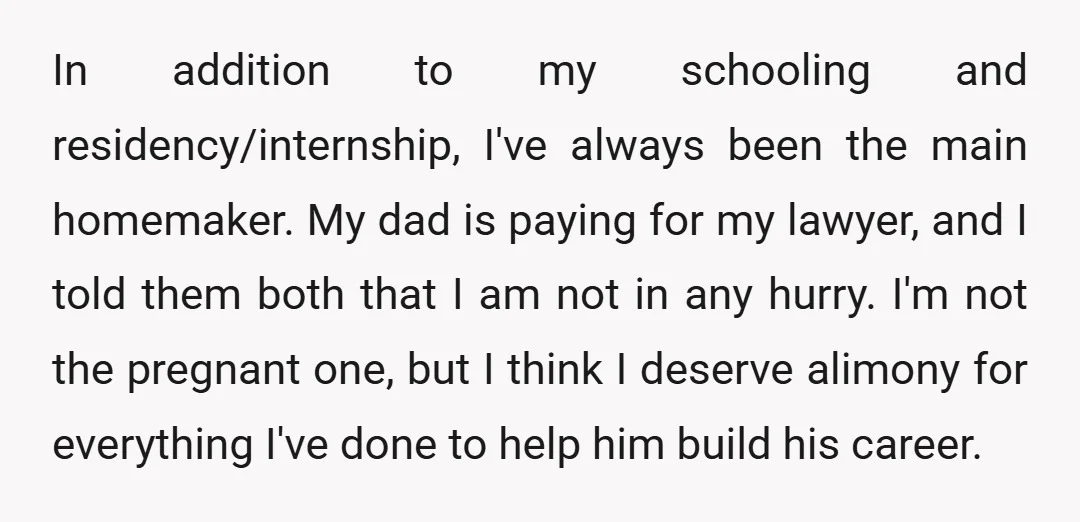 In addition to my schooling and residency/internship, I've always been the main homemaker. My dad is paying for my lawyer, and I told them both that I am not in...