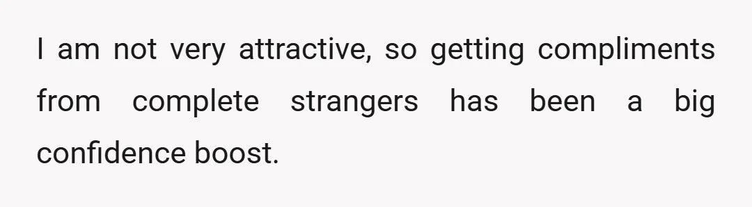 I am not very attractive, so getting compliments from complete strangers has been a big confidence boost.